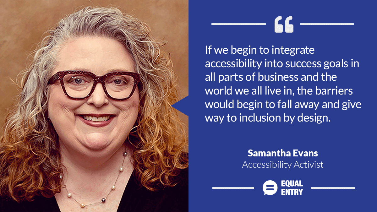 Samantha Evans, accessibility activist: "If we begin to integrate accessibility into success goals in all parts of business and the world we all live in, the barriers would begin to fall away and give way to inclusion by design."
