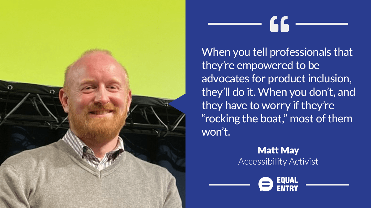 Matt May: "When you tell professionals they're empowered to be advocates for product inclusion, they'll do it. When you don't, and they have to worry if they're 'rocking the boat,' most of them won't.