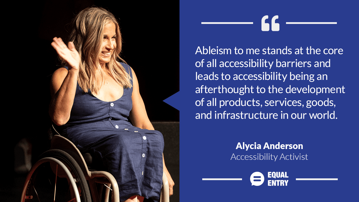 "Ableism to me stands at the core of all accessibility barriers and leads to accessibility being an afterthought to the development of all products, services, goods, and infrastructure in our world." Alycia Anderson