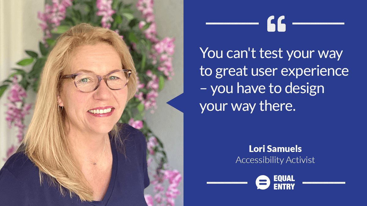 "You can't test your way to a great user experience — you have to design your way there." — Lori Samuels, Accessibility Activist